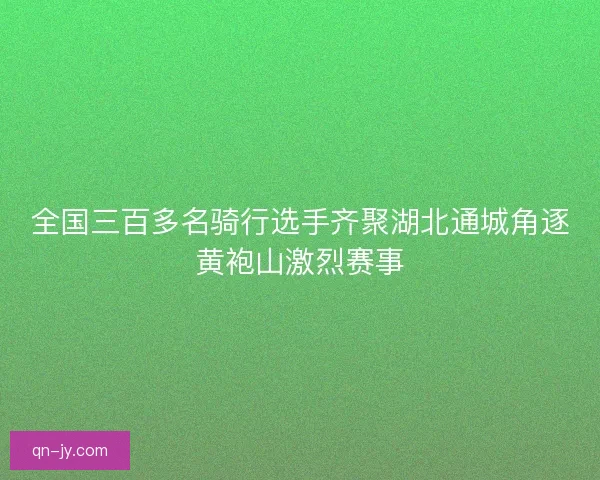 全国三百多名骑行选手齐聚湖北通城角逐黄袍山激烈赛事