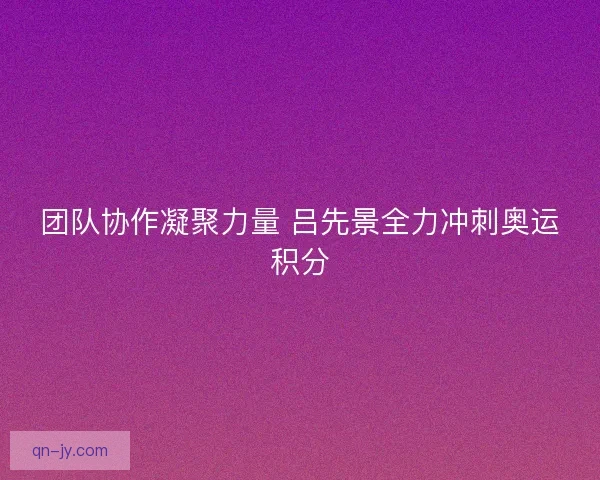 团队协作凝聚力量 吕先景全力冲刺奥运积分