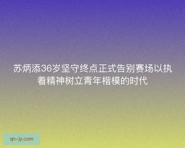苏炳添36岁坚守终点正式告别赛场以执着精神树立青年楷模的时代