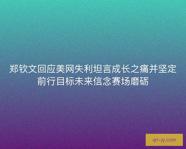 郑钦文回应美网失利坦言成长之痛并坚定前行目标未来信念赛场磨砺