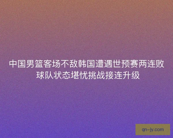 中国男篮客场不敌韩国遭遇世预赛两连败 球队状态堪忧挑战接连升级