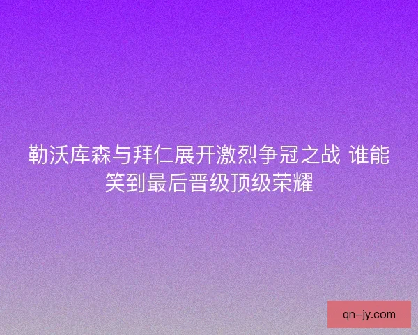 勒沃库森与拜仁展开激烈争冠之战 谁能笑到最后晋级顶级荣耀