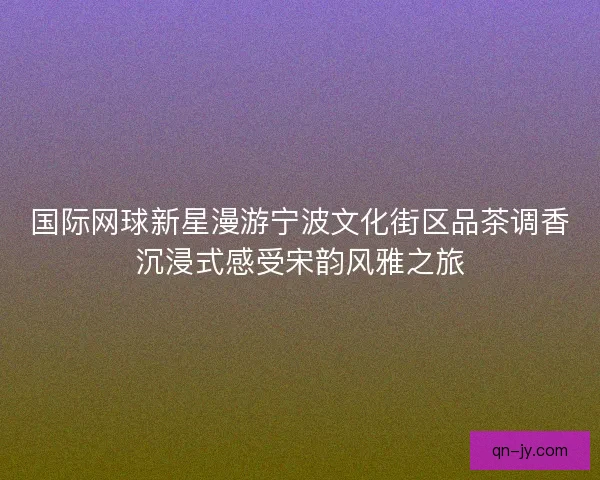 国际网球新星漫游宁波文化街区品茶调香沉浸式感受宋韵风雅之旅