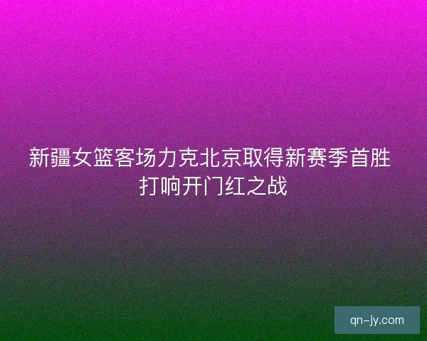 新疆女篮客场力克北京取得新赛季首胜 打响开门红之战