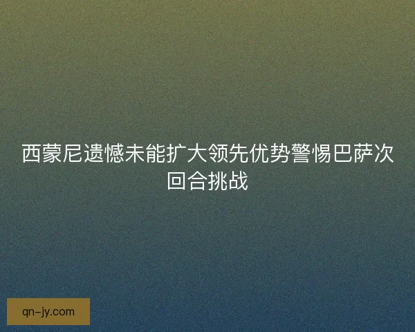 西蒙尼遗憾未能扩大领先优势警惕巴萨次回合挑战