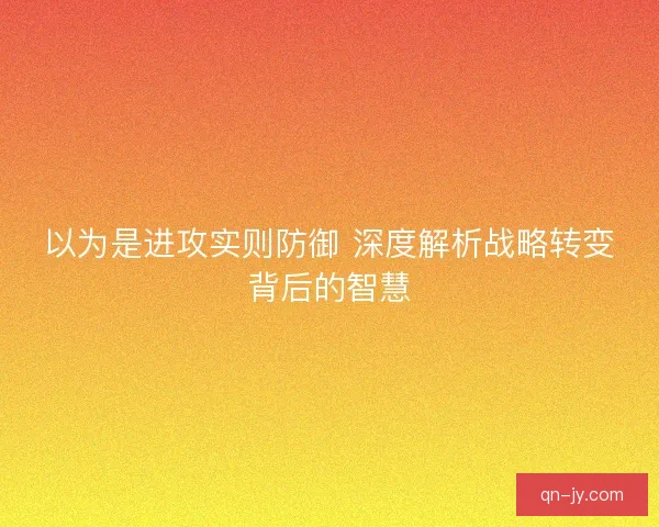 以为是进攻实则防御 深度解析战略转变背后的智慧