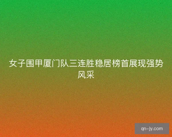 女子围甲厦门队三连胜稳居榜首展现强势风采