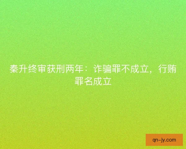 秦升终审获刑两年：诈骗罪不成立，行贿罪名成立