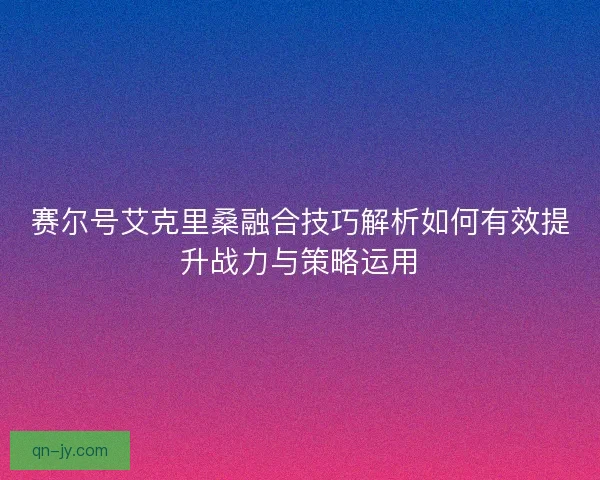 赛尔号艾克里桑融合技巧解析如何有效提升战力与策略运用