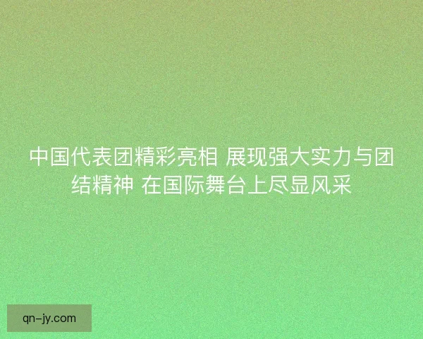 中国代表团精彩亮相 展现强大实力与团结精神 在国际舞台上尽显风采