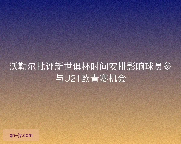 沃勒尔批评新世俱杯时间安排影响球员参与U21欧青赛机会