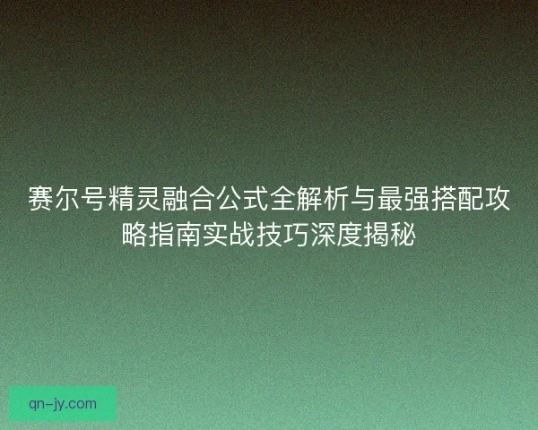 赛尔号精灵融合公式全解析与最强搭配攻略指南实战技巧深度揭秘