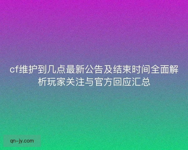 cf维护到几点最新公告及结束时间全面解析玩家关注与官方回应汇总