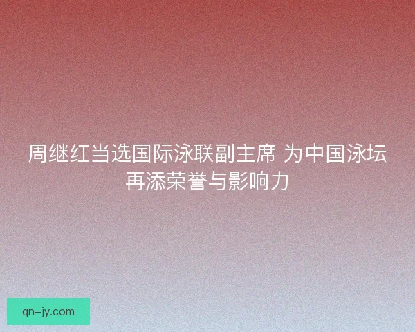 周继红当选国际泳联副主席 为中国泳坛再添荣誉与影响力