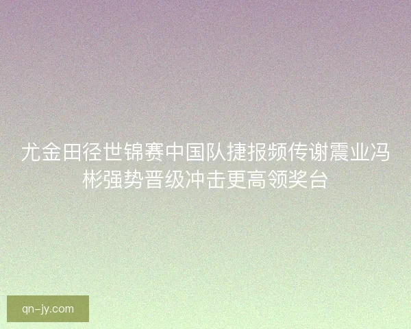 尤金田径世锦赛中国队捷报频传谢震业冯彬强势晋级冲击更高领奖台